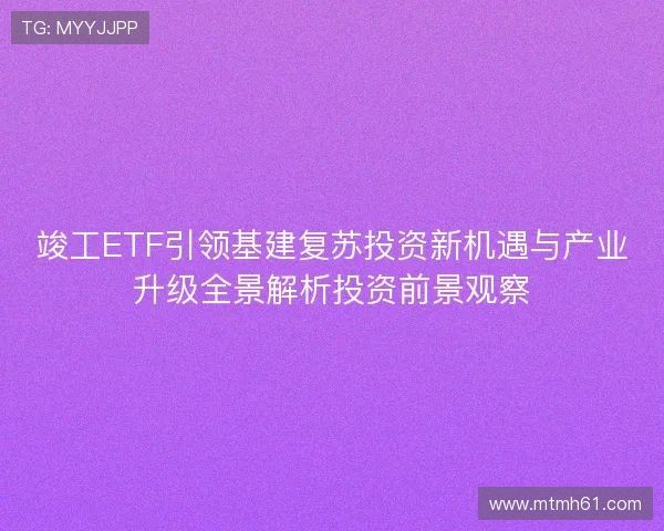 竣工ETF引领基建复苏投资新机遇与产业升级全景解析投资前景观察
